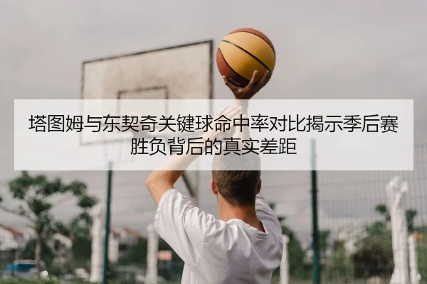 塔图姆与东契奇关键球命中率对比揭示季后赛胜负背后的真实差距